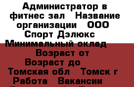 Администратор в фитнес зал › Название организации ­ ООО “Спорт Дэлюкс“ › Минимальный оклад ­ 20 000 › Возраст от ­ 24 › Возраст до ­ 50 - Томская обл., Томск г. Работа » Вакансии   . Томская обл.,Томск г.